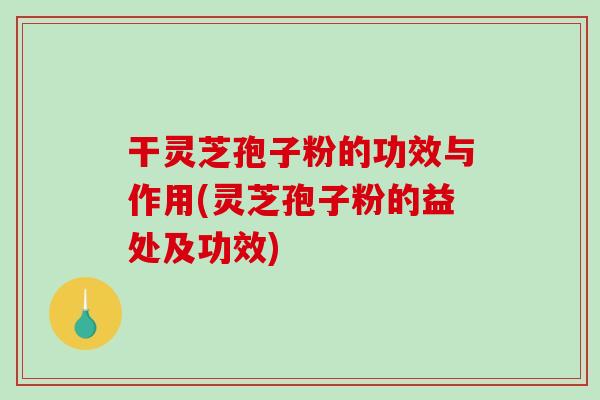 干灵芝孢子粉的功效与作用(灵芝孢子粉的益处及功效)