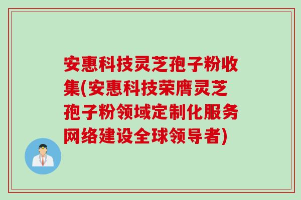 安惠科技灵芝孢子粉收集(安惠科技荣膺灵芝孢子粉领域定制化服务网络建设全球领导者)