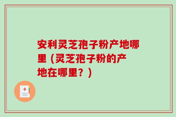 安利灵芝孢子粉产地哪里 (灵芝孢子粉的产地在哪里？)