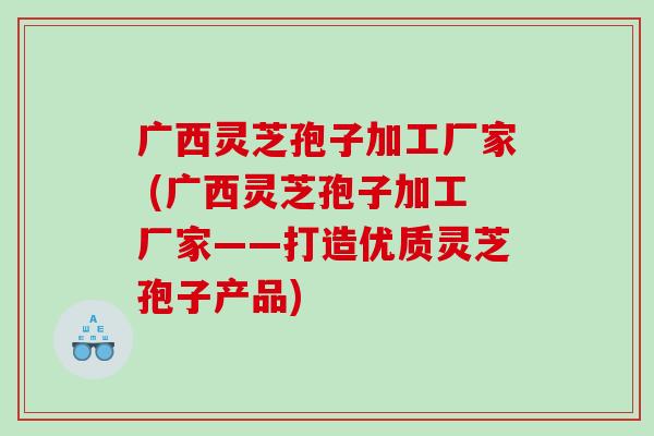 广西灵芝孢子加工厂家 (广西灵芝孢子加工厂家——打造优质灵芝孢子产品)