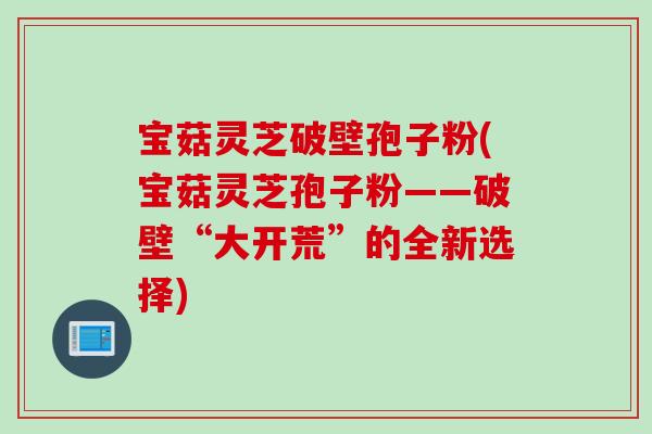 宝菇灵芝破壁孢子粉(宝菇灵芝孢子粉——破壁“大开荒”的全新选择)