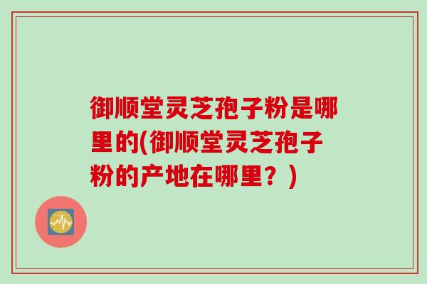 御顺堂灵芝孢子粉是哪里的(御顺堂灵芝孢子粉的产地在哪里？)