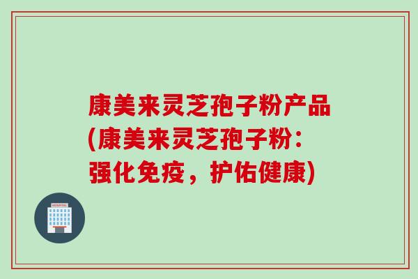 康美来灵芝孢子粉产品(康美来灵芝孢子粉：强化免疫，护佑健康)