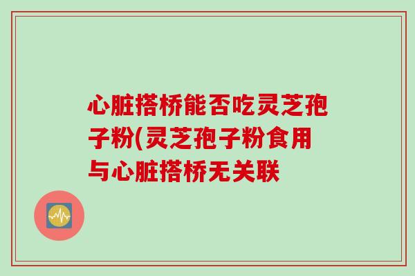 心脏搭桥能否吃灵芝孢子粉(灵芝孢子粉食用与心脏搭桥无关联