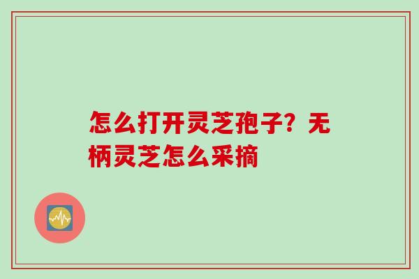 怎么打开灵芝孢子？无柄灵芝怎么采摘