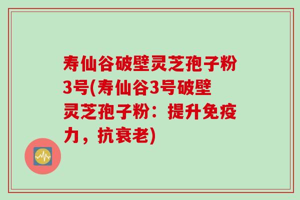 寿仙谷破壁灵芝孢子粉3号(寿仙谷3号破壁灵芝孢子粉：提升免疫力，抗衰老)