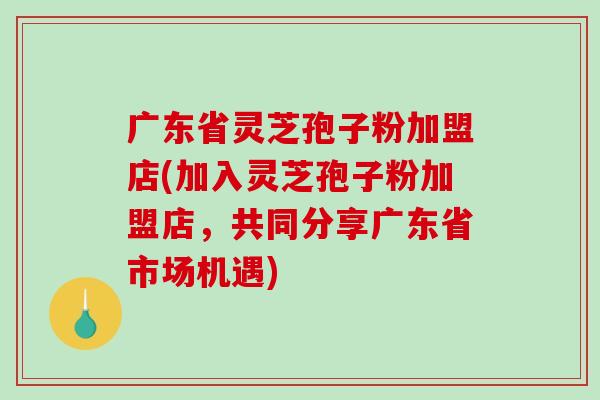 广东省灵芝孢子粉加盟店(加入灵芝孢子粉加盟店，共同分享广东省市场机遇)