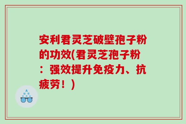 安利君灵芝破壁孢子粉的功效(君灵芝孢子粉：强效提升免疫力、抗疲劳！)