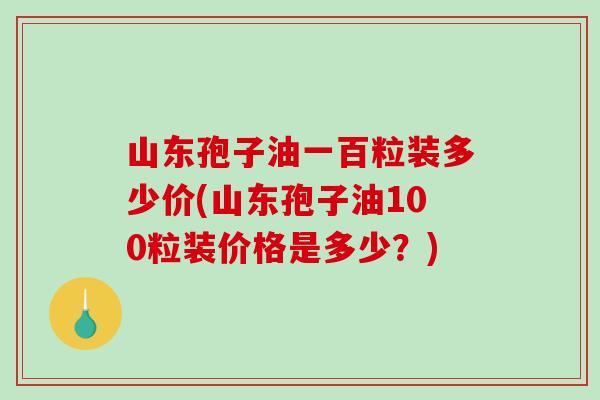 山东孢子油一百粒装多少价(山东孢子油100粒装价格是多少？)
