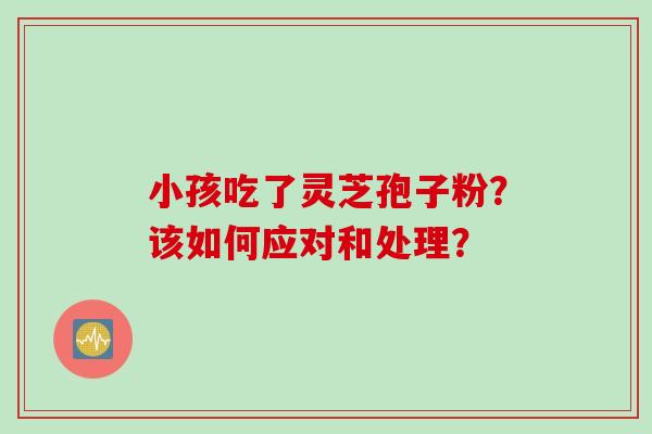 小孩吃了灵芝孢子粉？该如何应对和处理？