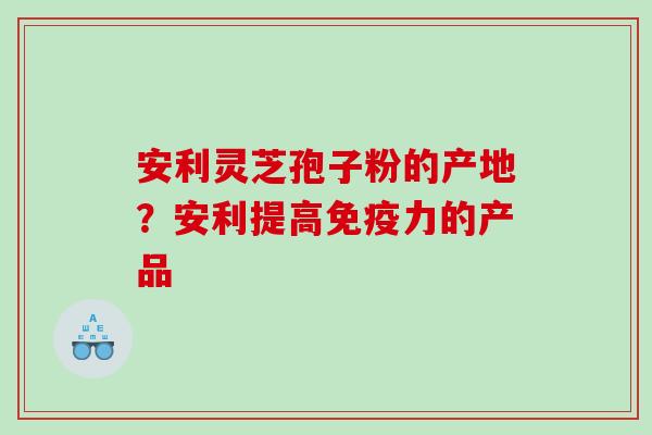 安利灵芝孢子粉的产地？安利提高免疫力的产品