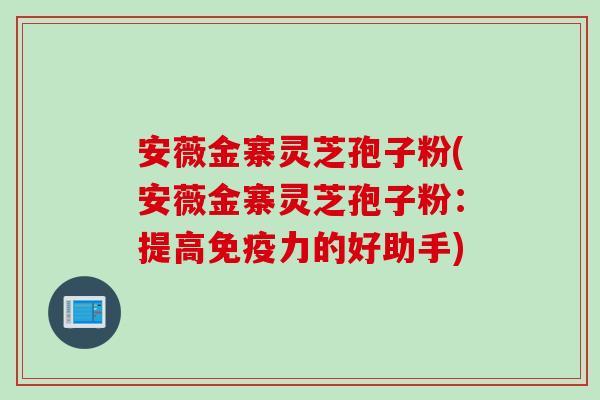 安薇金寨灵芝孢子粉(安薇金寨灵芝孢子粉：提高免疫力的好助手)