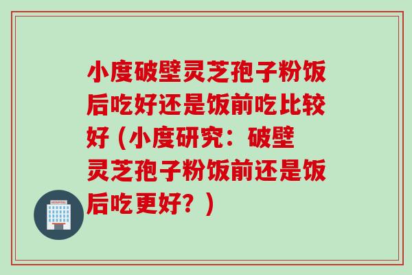 小度破壁灵芝孢子粉饭后吃好还是饭前吃比较好 (小度研究：破壁灵芝孢子粉饭前还是饭后吃更好？)