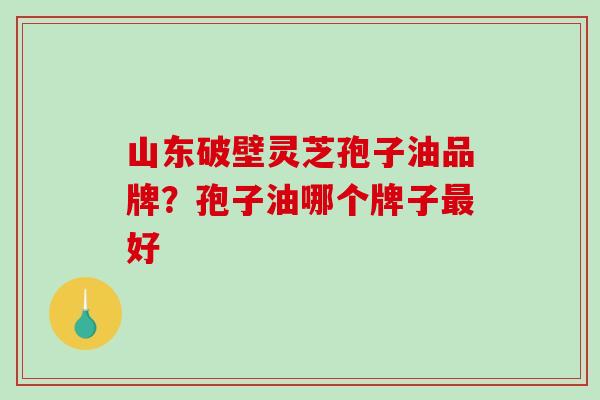 山东破壁灵芝孢子油品牌？孢子油哪个牌子最好