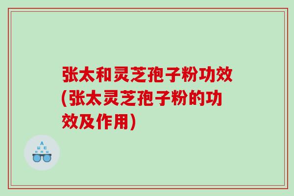 张太和灵芝孢子粉功效(张太灵芝孢子粉的功效及作用)
