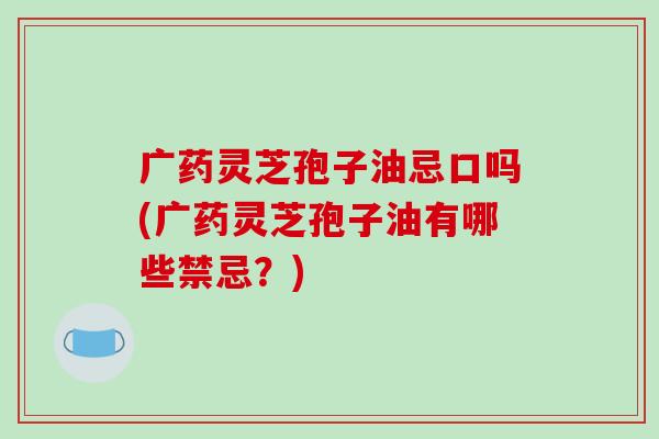 广药灵芝孢子油忌口吗(广药灵芝孢子油有哪些禁忌？)