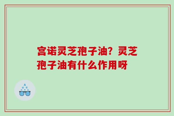 宫诺灵芝孢子油？灵芝孢子油有什么作用呀