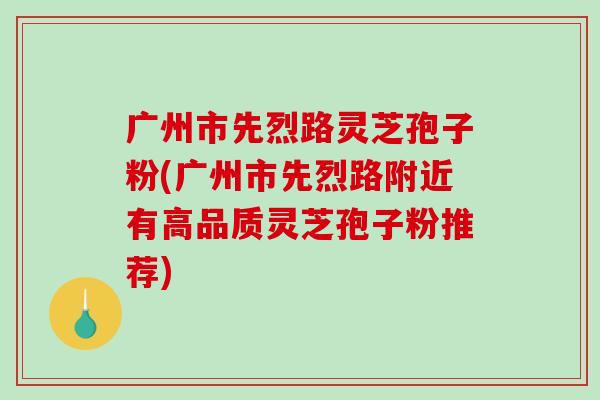 广州市先烈路灵芝孢子粉(广州市先烈路附近有高品质灵芝孢子粉推荐)