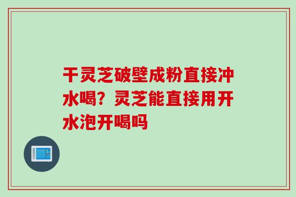 干灵芝破壁成粉直接冲水喝？灵芝能直接用开水泡开喝吗