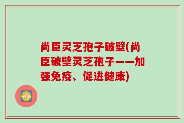 尚臣灵芝孢子破壁(尚臣破壁灵芝孢子——加强免疫、促进健康)