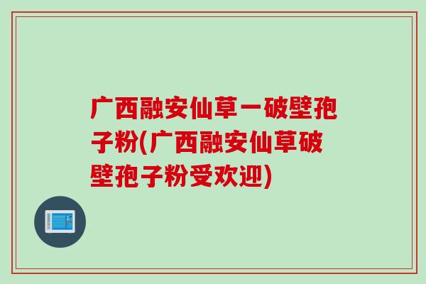 广西融安仙草一破壁孢子粉(广西融安仙草破壁孢子粉受欢迎)