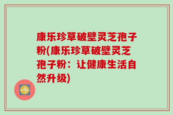 康乐珍草破壁灵芝孢子粉(康乐珍草破壁灵芝孢子粉：让健康生活自然升级)