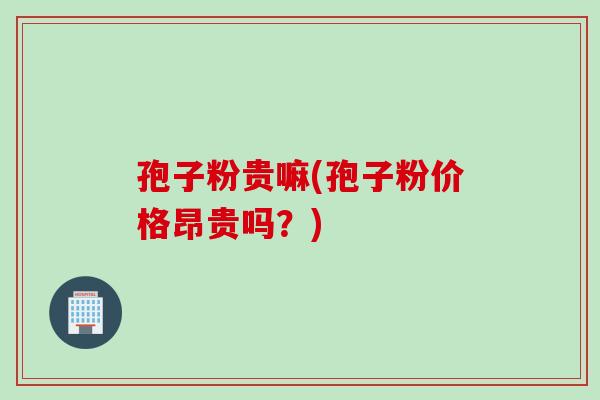 孢子粉贵嘛(孢子粉价格昂贵吗？)
