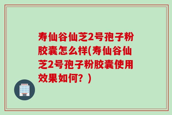 寿仙谷仙芝2号孢子粉胶囊怎么样(寿仙谷仙芝2号孢子粉胶囊使用效果如何？)