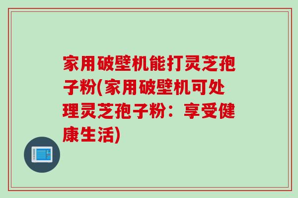 家用破壁机能打灵芝孢子粉(家用破壁机可处理灵芝孢子粉：享受健康生活)