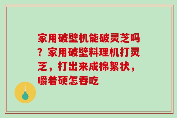 家用破壁机能破灵芝吗？家用破壁料理机打灵芝，打出来成棉絮状，嚼着硬怎吞吃