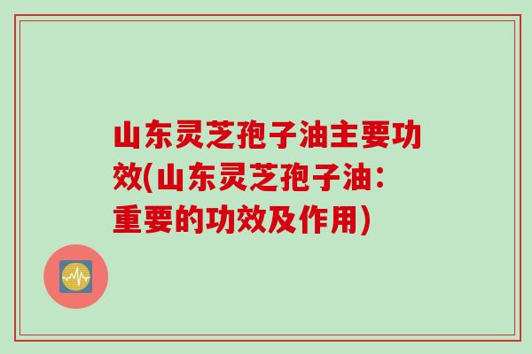 山东灵芝孢子油主要功效(山东灵芝孢子油：重要的功效及作用)