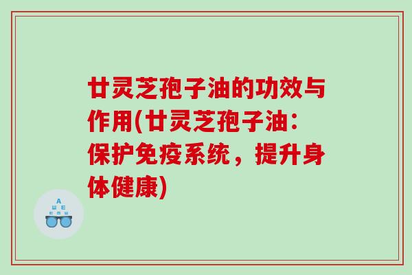廿灵芝孢子油的功效与作用(廿灵芝孢子油：保护免疫系统，提升身体健康)