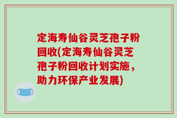 定海寿仙谷灵芝孢子粉回收(定海寿仙谷灵芝孢子粉回收计划实施，助力环保产业发展)