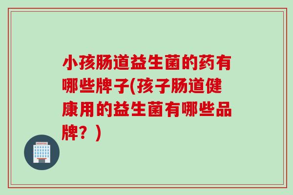 小孩肠道益生菌的药有哪些牌子(孩子肠道健康用的益生菌有哪些品牌？)