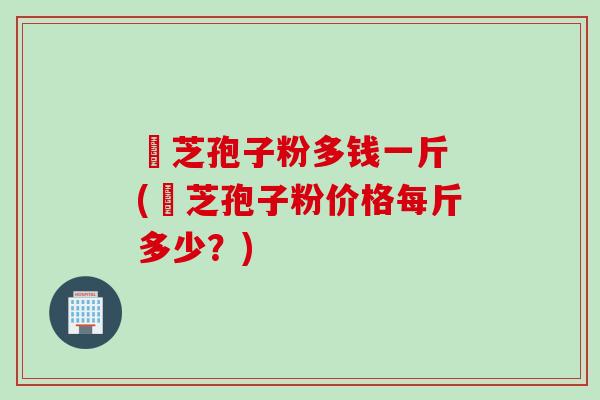 岺芝孢子粉多钱一斤 (岺芝孢子粉价格每斤多少?) 岺芝孢子粉多钱一斤 (岺芝孢子粉价格每斤多少?)