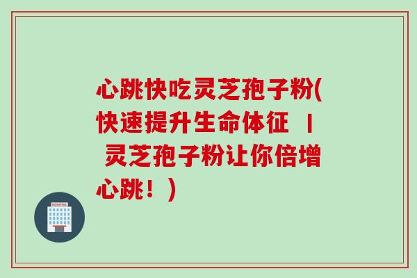 心跳快吃灵芝孢子粉(快速提升生命体征 丨 灵芝孢子粉让你倍增心跳！)