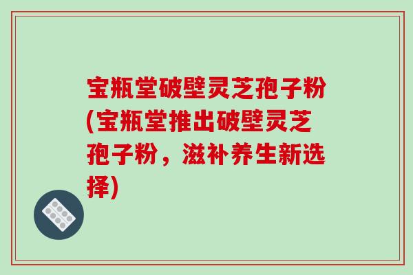 宝瓶堂破壁灵芝孢子粉(宝瓶堂推出破壁灵芝孢子粉，滋补养生新选择)