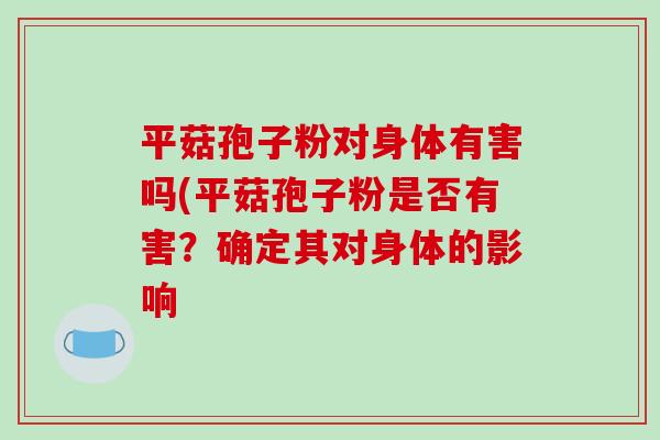 平菇孢子粉对身体有害吗(平菇孢子粉是否有害？确定其对身体的影响