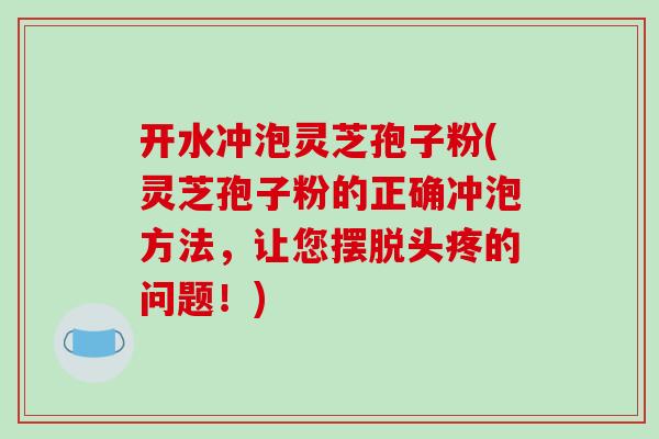 开水冲泡灵芝孢子粉(灵芝孢子粉的正确冲泡方法，让您摆脱头疼的问题！)