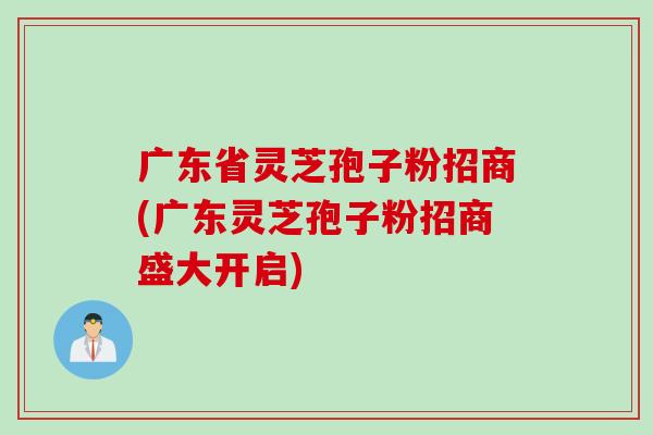 广东省灵芝孢子粉招商(广东灵芝孢子粉招商盛大开启)