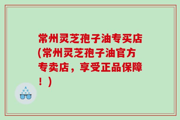常州灵芝孢子油专买店(常州灵芝孢子油官方专卖店，享受正品保障！)