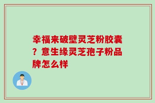 幸福来破壁灵芝粉胶囊？意生缘灵芝孢子粉品牌怎么样