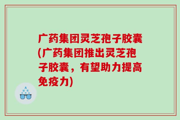 广药集团灵芝孢子胶囊(广药集团推出灵芝孢子胶囊，有望助力提高免疫力)