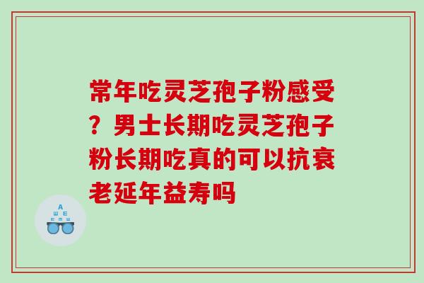常年吃灵芝孢子粉感受？男士长期吃灵芝孢子粉长期吃真的可以抗衰老延年益寿吗