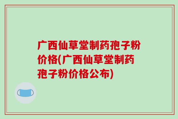 广西仙草堂制药孢子粉价格(广西仙草堂制药孢子粉价格公布)