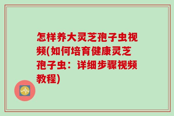 怎样养大灵芝孢子虫视频(如何培育健康灵芝孢子虫：详细步骤视频教程)