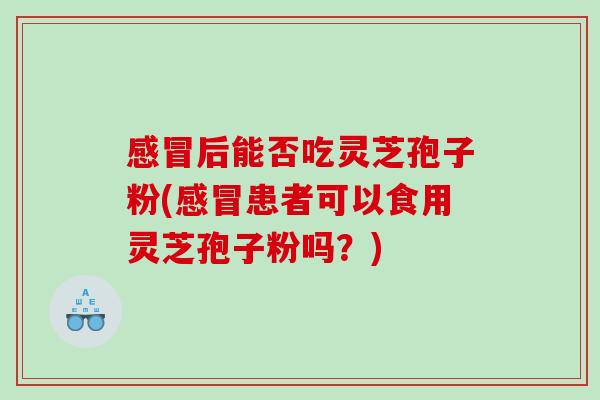 感冒后能否吃灵芝孢子粉(感冒患者可以食用灵芝孢子粉吗？)