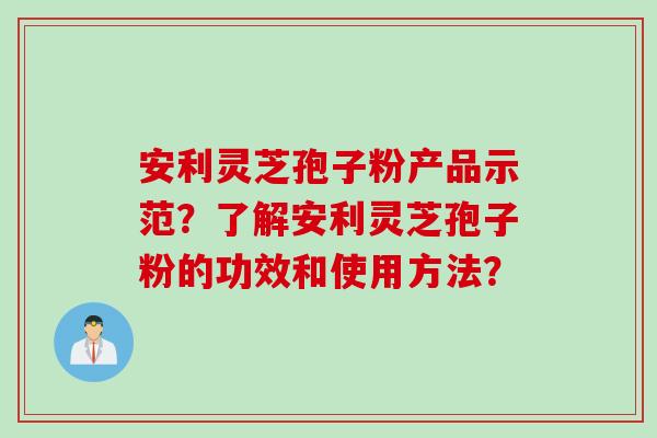 安利灵芝孢子粉产品示范？了解安利灵芝孢子粉的功效和使用方法？