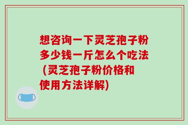 想咨询一下灵芝孢子粉多少钱一斤怎么个吃法 (灵芝孢子粉价格和使用方法详解)