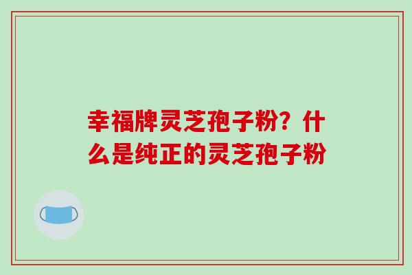 幸福牌灵芝孢子粉？什么是纯正的灵芝孢子粉